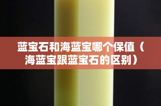 蓝宝石和海蓝宝哪个保值（海蓝宝跟蓝宝石的区别）