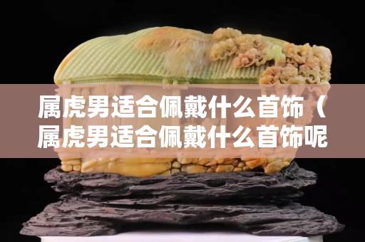 属虎男适合佩戴什么首饰（属虎男适合佩戴什么首饰呢）