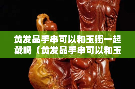 黄发晶手串可以和玉镯一起戴吗（黄发晶手串可以和玉镯一起戴吗女）