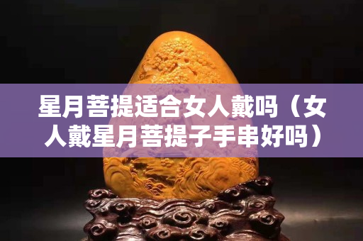 星月菩提适合女人戴吗（女人戴星月菩提子手串好吗）