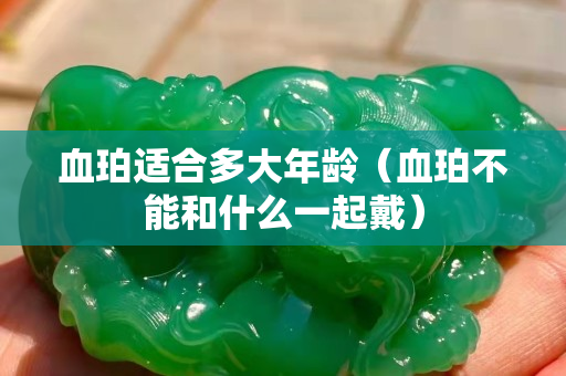 血珀适合多大年龄（血珀不能和什么一起戴）