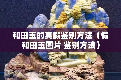 和田玉的真假鉴别方法（假和田玉图片 鉴别方法）