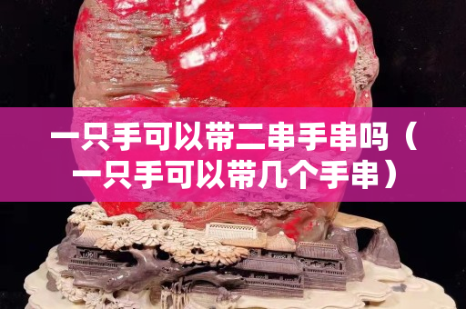 一只手可以带二串手串吗（一只手可以带几个手串）