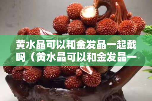 黄水晶可以和金发晶一起戴吗（黄水晶可以和金发晶一起戴吗女）