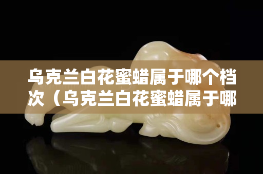 乌克兰白花蜜蜡属于哪个档次（乌克兰白花蜜蜡属于哪个档次的）