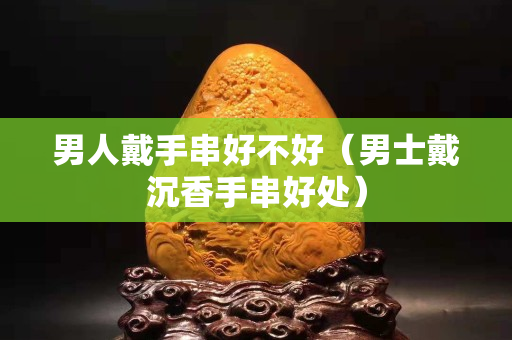男人戴手串好不好（男士戴沉香手串好处）