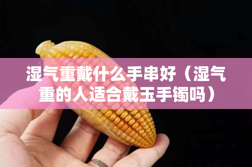 湿气重戴什么手串好（湿气重的人适合戴玉手镯吗）
