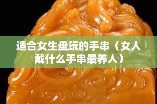 适合女生盘玩的手串（女人戴什么手串最养人）