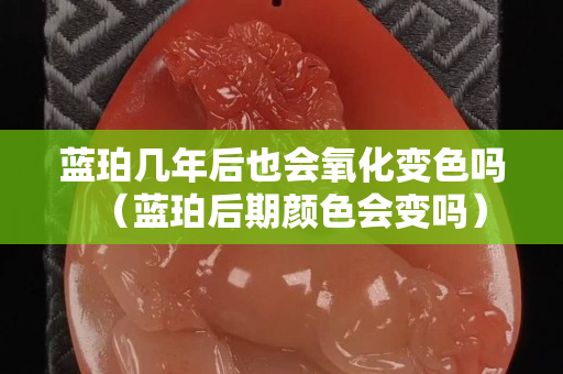蓝珀几年后也会氧化变色吗（蓝珀后期颜色会变吗）