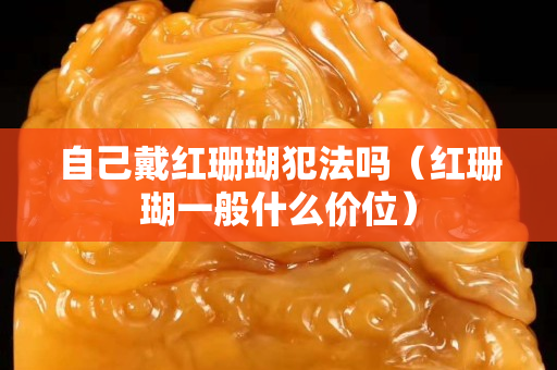自己戴红珊瑚犯法吗（红珊瑚一般什么价位）