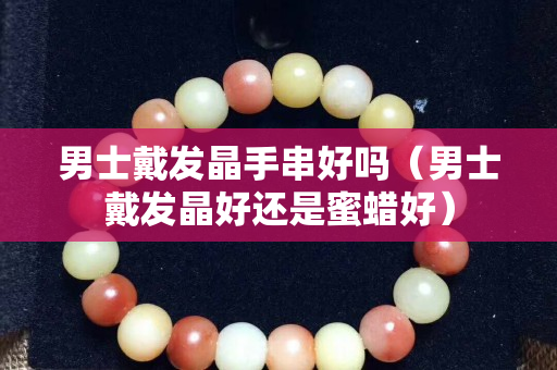 男士戴发晶手串好吗（男士戴发晶好还是蜜蜡好）