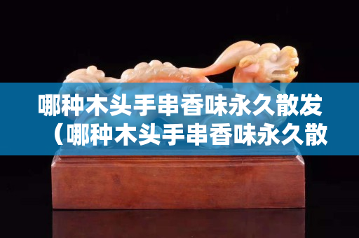 哪种木头手串香味永久散发（哪种木头手串香味永久散发的快）