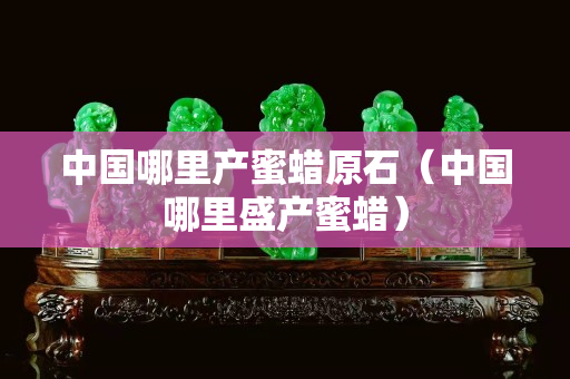 中国哪里产蜜蜡原石（中国哪里盛产蜜蜡）