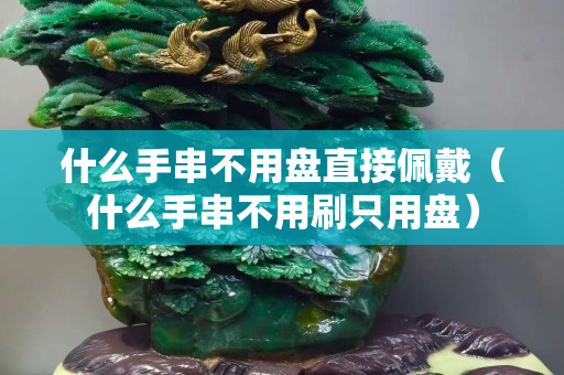 什么手串不用盘直接佩戴（什么手串不用刷只用盘）