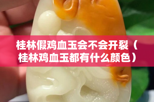 桂林假鸡血玉会不会开裂（桂林鸡血玉都有什么颜色）