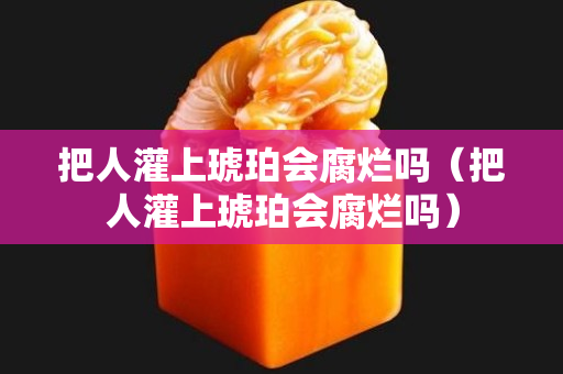 把人灌上琥珀会腐烂吗（把人灌上琥珀会腐烂吗）