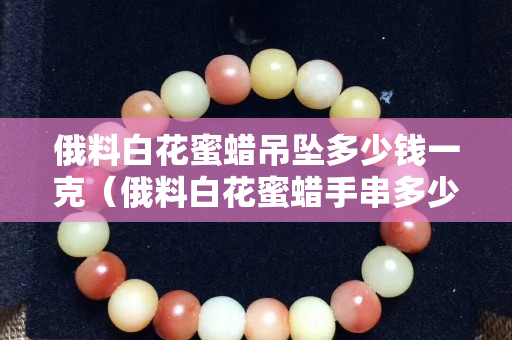 俄料白花蜜蜡吊坠多少钱一克（俄料白花蜜蜡手串多少钱一克）