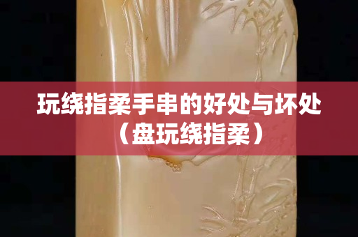 玩绕指柔手串的好处与坏处（盘玩绕指柔）