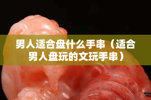 男人适合盘什么手串（适合男人盘玩的文玩手串）