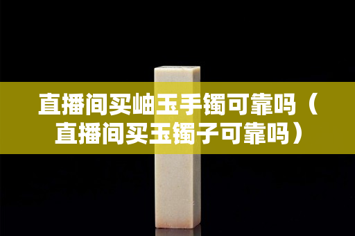 直播间买岫玉手镯可靠吗（直播间买玉镯子可靠吗）