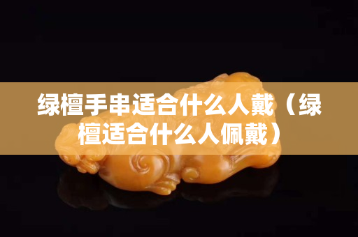 绿檀手串适合什么人戴（绿檀适合什么人佩戴）