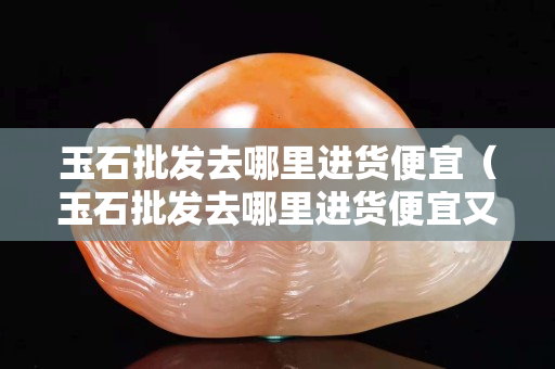 玉石批发去哪里进货便宜（玉石批发去哪里进货便宜又好）