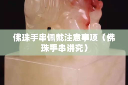 佛珠手串佩戴注意事项（佛珠手串讲究）