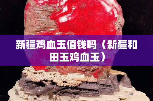 新疆鸡血玉值钱吗（新疆和田玉鸡血玉）