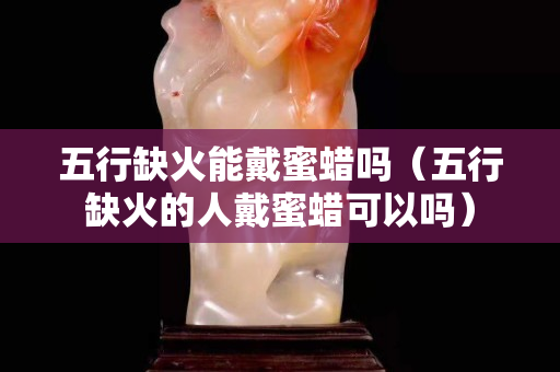五行缺火能戴蜜蜡吗（五行缺火的人戴蜜蜡可以吗）