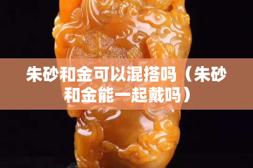 朱砂和金可以混搭吗（朱砂和金能一起戴吗）