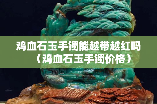 鸡血石玉手镯能越带越红吗（鸡血石玉手镯价格）