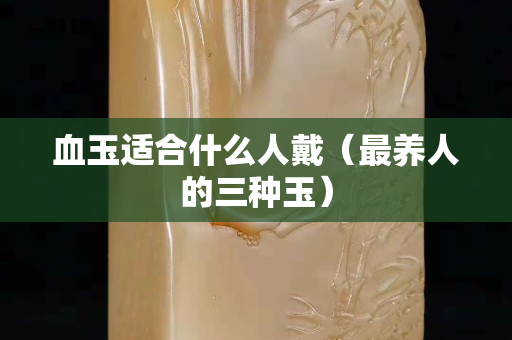 血玉适合什么人戴（最养人的三种玉）