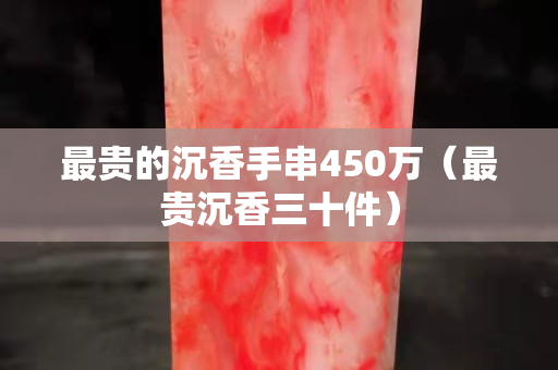 最贵的沉香手串450万（最贵沉香三十件）