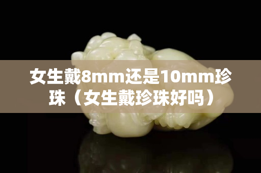 女生戴8mm还是10mm珍珠（女生戴珍珠好吗）