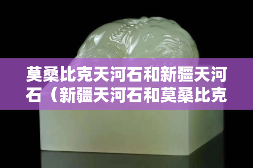 莫桑比克天河石和新疆天河石（新疆天河石和莫桑比克天河石哪个好）