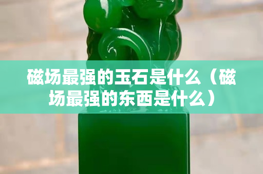 磁场最强的玉石是什么（磁场最强的东西是什么）
