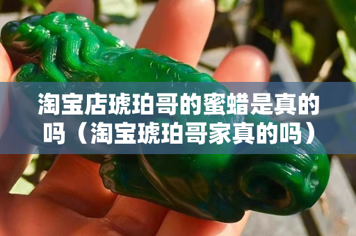 淘宝店琥珀哥的蜜蜡是真的吗（淘宝琥珀哥家真的吗）
