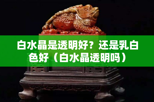 白水晶是透明好？还是乳白色好（白水晶透明吗）