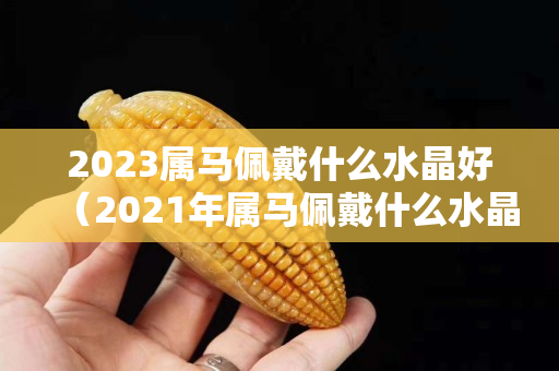 2023属马佩戴什么水晶好（2021年属马佩戴什么水晶）