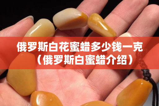 俄罗斯白花蜜蜡多少钱一克（俄罗斯白蜜蜡介绍）