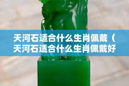 天河石适合什么生肖佩戴（天河石适合什么生肖佩戴好）