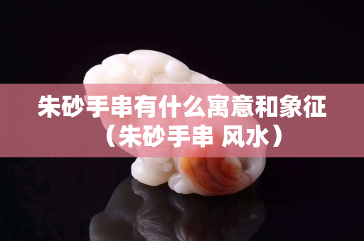 朱砂手串有什么寓意和象征（朱砂手串 风水）