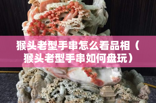 猴头老型手串怎么看品相（猴头老型手串如何盘玩）