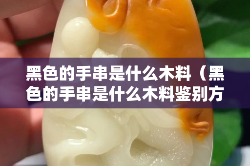 黑色的手串是什么木料（黑色的手串是什么木料鉴别方法）