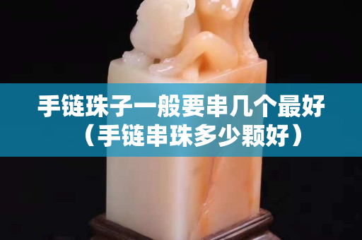 手链珠子一般要串几个最好（手链串珠多少颗好）