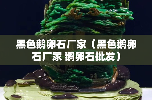 黑色鹅卵石厂家（黑色鹅卵石厂家 鹅卵石批发）