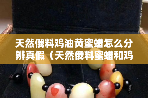 天然俄料鸡油黄蜜蜡怎么分辨真假（天然俄料蜜蜡和鸡油黄老蜜蜡）