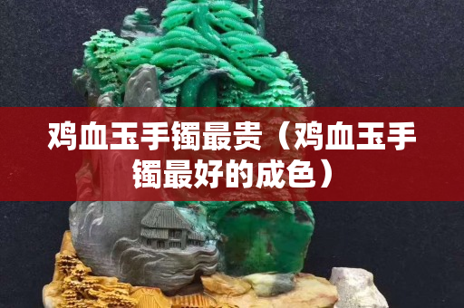 鸡血玉手镯最贵（鸡血玉手镯最好的成色）