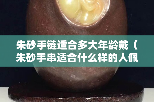 朱砂手链适合多大年龄戴（朱砂手串适合什么样的人佩戴）