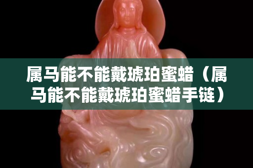 属马能不能戴琥珀蜜蜡（属马能不能戴琥珀蜜蜡手链）